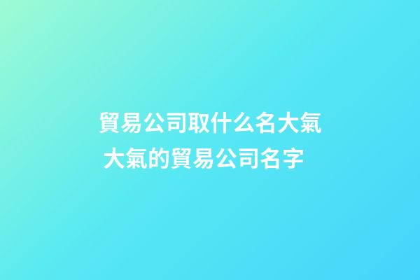貿易公司取什么名大氣 大氣的貿易公司名字-第1張-公司起名-玄機派
